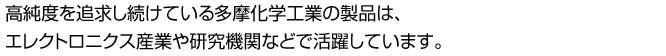 高純度を追求し続けている多摩化学工業の製品は、エレクトロニクス産業や研究機関などで活躍しています。