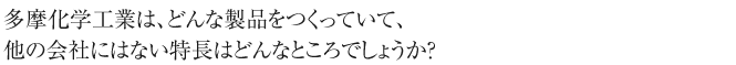 多摩化学工業は、どんな製品をつくっていて、
他の会社にはない特長はどんなところでしょうか？
