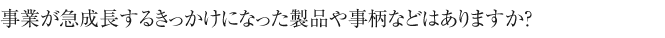事業が急成長するきっかけになった製品や
事柄などはありますか？