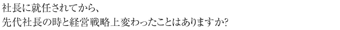 社長に就任されてから、先代社長の時と経営戦略上変わったことはありますか？