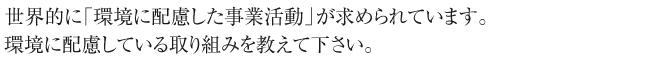 最近、世界的に「環境に配慮した事業活動」が求められています。
環境に配慮している取り組みを教えて下さい。