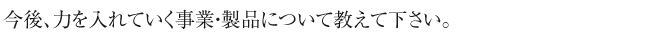 今後、力を入れていく
事業・製品について教えて下さい。