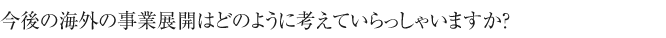 今後の海外の事業展開は
どのように考えていらっしゃいますか？