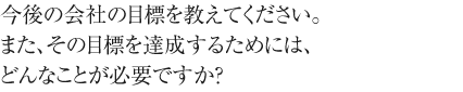 今後の会社の目標を教えてください。
また、その目標を達成するためには、どんなことが必要ですか？